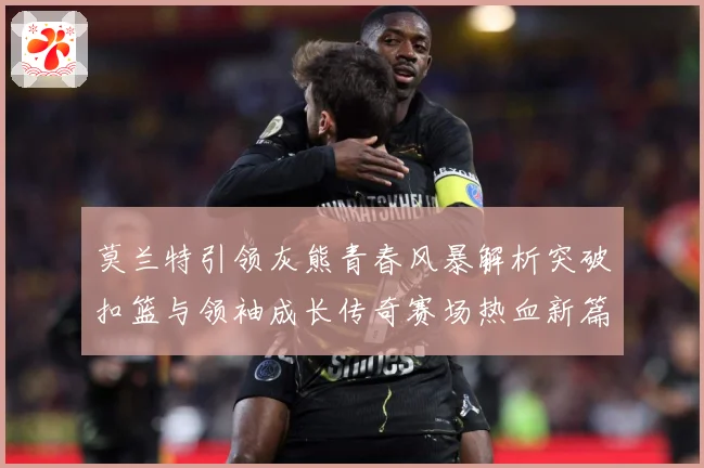 莫兰特引领灰熊青春风暴解析突破扣篮与领袖成长传奇赛场热血新篇章-深度解析