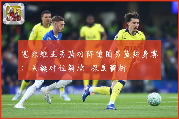 塞尔维亚男篮对阵德国男篮热身赛：关键对位解读-深度解析
