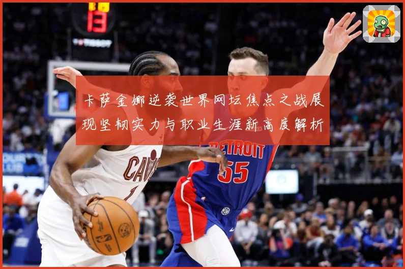卡萨金娜逆袭世界网坛焦点之战展现坚韧实力与职业生涯新高度解析-深度解析