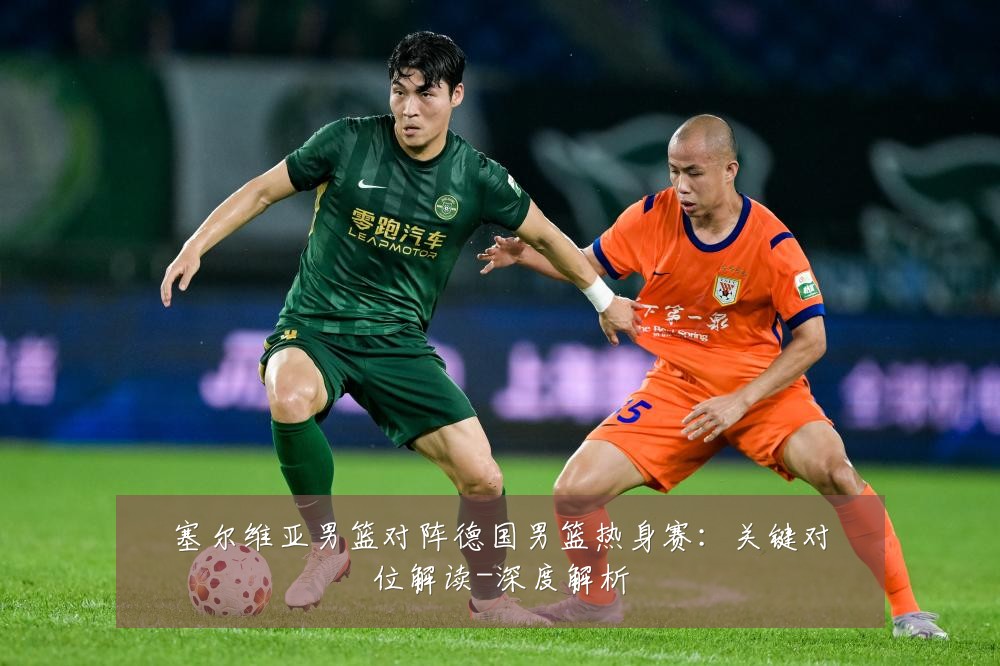 塞尔维亚男篮对阵德国男篮热身赛:关键对位解读-深度解析
